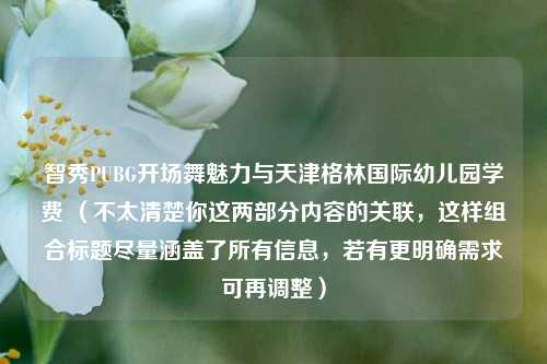 智秀PUBG开场舞魅力与天津格林国际幼儿园学费 （不太清楚你这两部分内容的关联，这样组合标题尽量涵盖了所有信息，若有更明确需求可再调整）