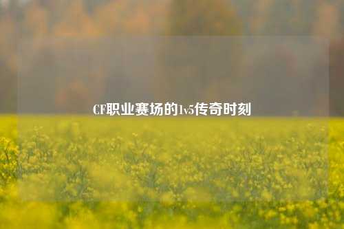 CF职业赛场的1v5传奇时刻