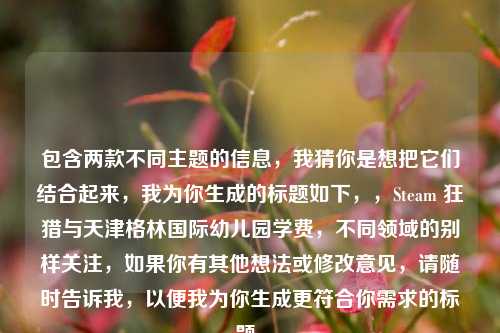 包含两款不同主题的信息，我猜你是想把它们结合起来，我为你生成的标题如下，，Steam 狂猎与天津格林国际幼儿园学费，不同领域的别样关注，如果你有其他想法或修改意见，请随时告诉我，以便我为你生成更符合你需求的标题。