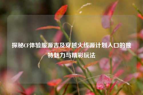 探秘CF体验服源吉及穿越火线源计划入口的独特魅力与精彩玩法