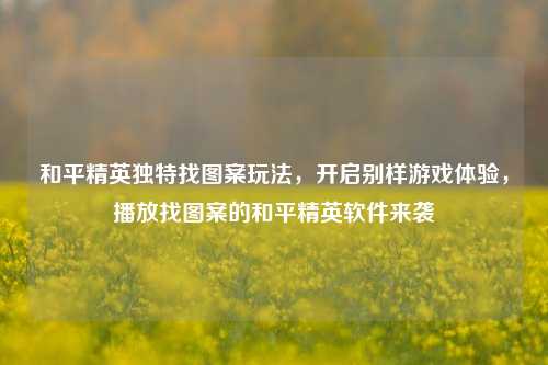 和平精英独特找图案玩法，开启别样游戏体验，播放找图案的和平精英软件来袭