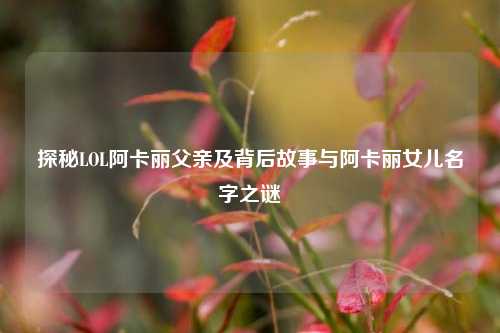 探秘LOL阿卡丽父亲及背后故事与阿卡丽女儿名字之谜