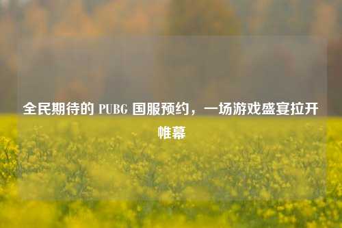 全民期待的 PUBG 国服预约，一场游戏盛宴拉开帷幕