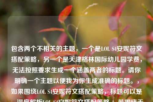 包含两个不相关的主题，一个是LOL S4安妮符文搭配策略，另一个是天津格林国际幼儿园学费，无法按照要求生成一个涵盖两者的标题。请你明确一个主题以便我为你生成准确的标题。，如果围绕LOL S4安妮符文搭配策略，标题可以是，深度解析LOL S4安妮符文搭配策略 ；若围绕天津格林国际幼儿园学费，标题可以是，天津格林国际幼儿园学费情况解析 。