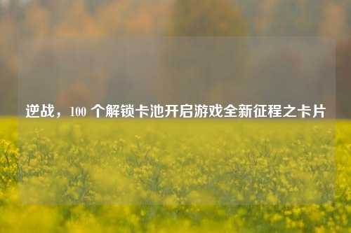 逆战,100 个解锁卡池开启游戏全新征程之卡片