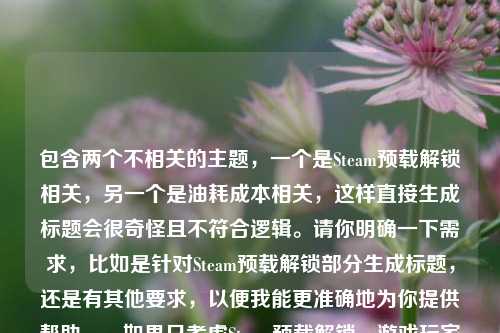 包含两个不相关的主题，一个是Steam预载解锁相关，另一个是油耗成本相关，这样直接生成标题会很奇怪且不符合逻辑。请你明确一下需求，比如是针对Steam预载解锁部分生成标题，还是有其他要求，以便我能更准确地为你提供帮助。，如果只考虑Steam预载解锁，游戏玩家的期待与体验，标题可以是，Steam预载解锁，游戏玩家的期待之旅与体验