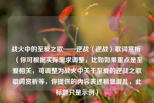 战火中的至爱之歌——逆战〈逆战〉歌词赏析 （你可根据实际需求调整，比如如果重点是至爱相关，可调整为战火中关于至爱的逆战之歌歌词赏析等，你提供的内容表述稍显混乱，此标题只是示例）
