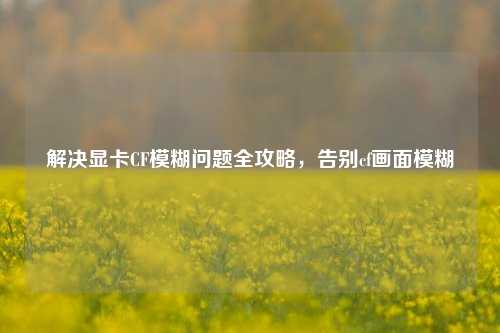 解决显卡CF模糊问题全攻略，告别cf画面模糊