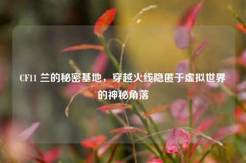 CF11 兰的秘密基地，穿越火线隐匿于虚拟世界的神秘角落