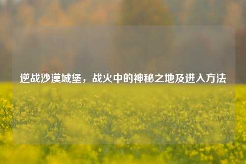 逆战沙漠城堡，战火中的神秘之地及进入方法