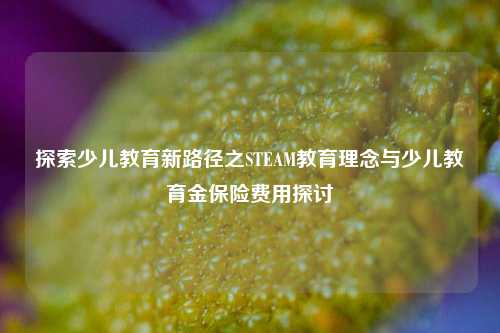 探索少儿教育新路径之STEAM教育理念与少儿教育金保险费用探讨