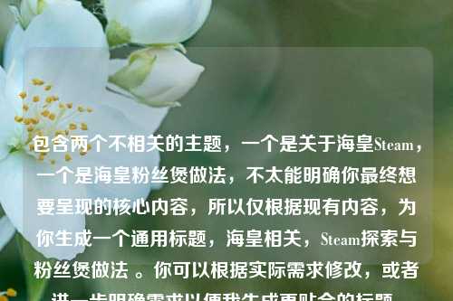 包含两个不相关的主题，一个是关于海皇Steam，一个是海皇粉丝煲做法，不太能明确你最终想要呈现的核心内容，所以仅根据现有内容，为你生成一个通用标题，海皇相关，Steam探索与粉丝煲做法 。你可以根据实际需求修改，或者进一步明确需求以便我生成更贴合的标题。