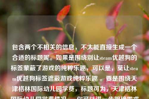 包含两个不相关的信息,不太能直接生成一个合适的标题呢。如果是围绕别让steam优越狗的标签蒙蔽了游戏的纯粹乐趣,可以是,莫让steam优越狗标签遮蔽游戏纯粹乐趣 。要是围绕天津格林国际幼儿园学费,标题可为,天津格林国际幼儿园学费情况 。 你可以进一步明确需求以便我更好地为你生成准确标题 。