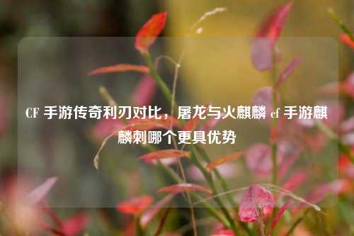 CF 手游传奇利刃对比，屠龙与火麒麟 cf 手游麒麟刺哪个更具优势