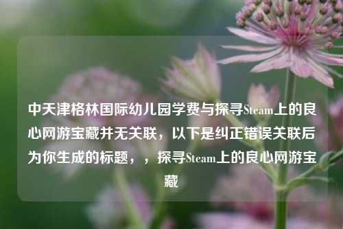 中天津格林国际幼儿园学费与探寻Steam上的良心网游宝藏并无关联，以下是纠正错误关联后为你生成的标题，，探寻Steam上的良心网游宝藏