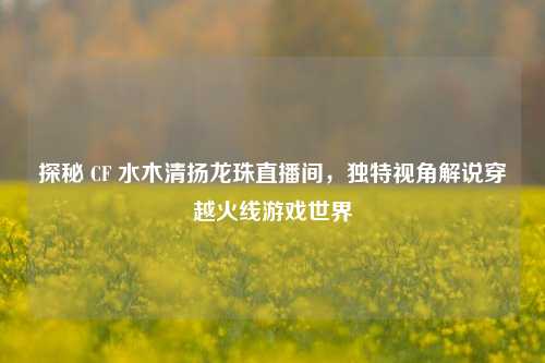 探秘 CF 水木清扬龙珠直播间，独特视角解说穿越火线游戏世界