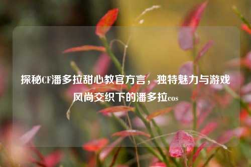 探秘CF潘多拉甜心教官方言,独特魅力与游戏风尚交织下的潘多拉cos