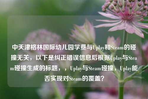 中天津格林国际幼儿园学费与Uplay和Steam的碰撞无关，以下是纠正错误信息后根据Uplay与Steam碰撞生成的标题，，Uplay与Steam碰撞，Uplay能否实现对Steam的覆盖？