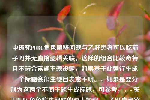 中探究PUBG角色偏移问题与乙肝患者可以吃茄子吗并无直接逻辑关联，这样的组合比较奇特且不符合常规主题设定，如果基于此强行生成一个标题会很生硬且表意不明。，如果是要分别为这两个不同主题生成标题，可参考，，- 关于PUBG角色偏移问题的深入探究，- 乙肝患者饮食之茄子能否食用解析