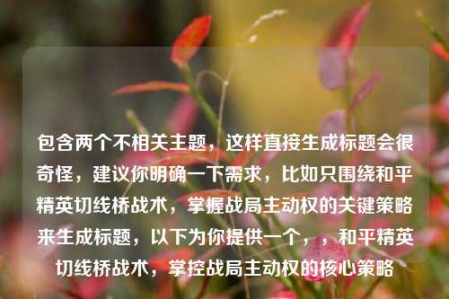 包含两个不相关主题，这样直接生成标题会很奇怪，建议你明确一下需求，比如只围绕和平精英切线桥战术，掌握战局主动权的关键策略来生成标题，以下为你提供一个，，和平精英切线桥战术，掌控战局主动权的核心策略