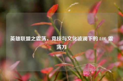 英雄联盟之震荡,竞技与文化波澜下的 LOL 震荡刀
