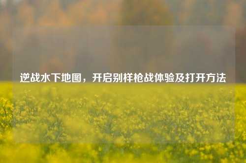 逆战水下地图,开启别样枪战体验及打开方法